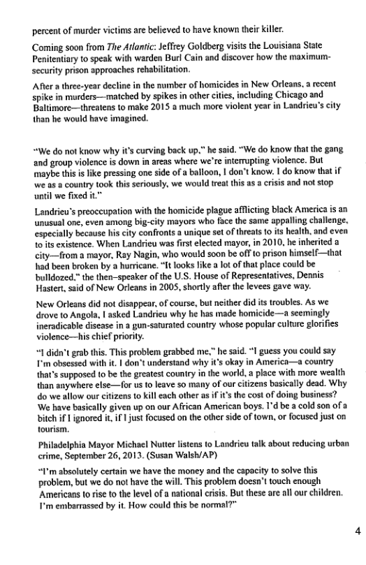 percent of murder victims are believed to have known their killer.  Coming soon from The Atlantic: Jeffrey Goldberg visits the Louisiana State: Penitentiary to speak with warden Burl Cain and discover how the maximum- security prison approaches rehabilitation.  After a thee-year decline in the number of homicides in New Orleans. a recent spike in murders—matched by spikes in other ciics, including Chicago and Baltimore—threatens to make 2015 a much more violent year in Landrieu’s city than he would have imagined.  “We do not know why it’s curving back up." he said. “We do know that the gang and group violence is down in areas where we’re intermupting violence. But ‘imaybe this is like pressing one side of a balloon, | don’t know. I do know that if’ we. ‘country took this seriously, we would treat this as a crisis and not stop until we fixed it  Landrieu’s preoceupation with the homicide plague affcting black America is an unusual one, even among big-city mayors who face the same appalling challenge. especially because his city confronts a unique set of threats 1 its health, and even 1o ts existence. When Landrieu was first elected mayor, in 2010, he inherited a city—from a mayor, Ray Nagin, who would so0n be off 1o prison himself—that had been broken by  hurricane. “It looks like a lot of that place could be bulldozed.” the then-speaker of the U.S. House of Represenlatives, Dennis Hastert, said of New Orleans in 2005, shortly after the levees gave way.  New Orleans did not disappear, of course, but neither did its troubles. As we drove to Angola, | asked Landrieu why he has made homicide—a semingly ineradicable discase in a gun-saturated country whose popular culture glorifies violence—his chief priority.  “1 didn’t grab this. This problem grabbed me.” he said. *I guess you could say F’m obsessed with it | don’t understand why it’s okay in America—a country that’s supposed to be the greatest couniry in the world. a place with more wealth than anywhere else—for us o leave so many of our citizens basically dead. Why do we allow our citizens to kill each other as i its the cost of doing business? ‘We have basically given up on our African American boys. I’d be a cold son of a  bitch if I ignored it, if 1 just focused on the other side of town, or focused just on tourism.  Philadelphia Mayor Michael Nutter listens to Landricu talk about reducing urban crime, September 26, 2013, (Susan Walsh/AP)  “I’m absolutely certain we have the money and the capacity to solve this problem, but we do ot have the will. This problem doesn’t touch enough  Americans to rise to the level of a national crisis. But these are all our children. I’m embarrassed by it. How could this be normal?”  
